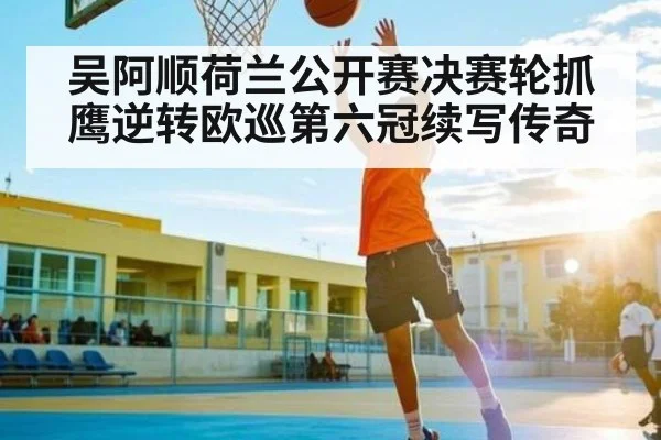 吴阿顺荷兰公开赛决赛轮抓鹰逆转欧巡第六冠续写传奇