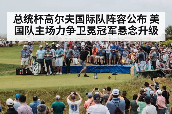 总统杯高尔夫国际队阵容公布 美国队主场力争卫冕冠军悬念升级