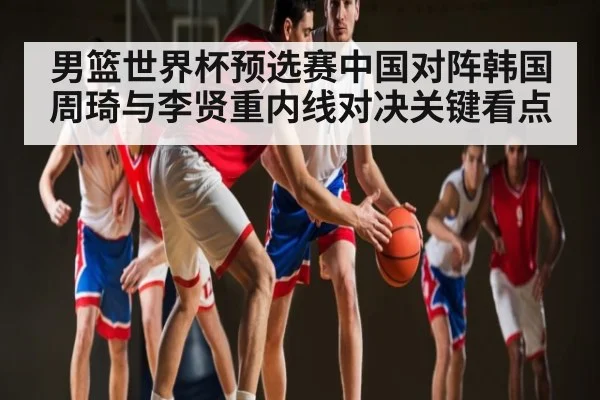 男篮世界杯预选赛中国对阵韩国周琦与李贤重内线对决关键看点