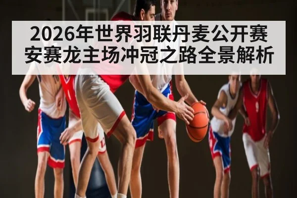2026年世界羽联丹麦公开赛安赛龙主场冲冠之路全景解析