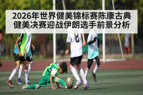 2026年世界健美锦标赛陈康古典健美决赛迎战伊朗选手前景分析
