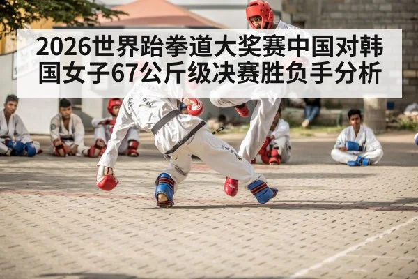 2026世界跆拳道大奖赛中国对韩国女子67公斤级决赛胜负手分析